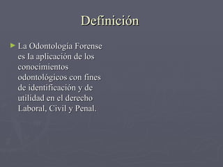 Definición  La Odontología Forense es Ia aplicación de los conocimientos odontológicos con fines de identificación y de utilidad en el derecho Laboral, Civil y Penal. 