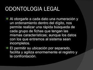 ODONTOLOGIA LEGAL Al otorgarle a cada dato una numeración y un ordenamiento dentro del dígito, nos permite realizar una rápida búsqueda de cada grupo de fichas que tengan las mismas características; aunque los datos con los que entremos al sistema sean incompletos.  El permitir su ubicación por separado, facilita y agiliza enormemente el registro y la confrontación. 