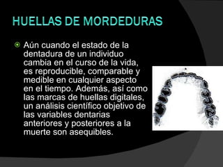 Aún cuando el estado de la dentadura de un individuo cambia en el curso de la vida, es reproducible, comparable y medible en cualquier aspecto en el tiempo. Además, así como las marcas de huellas digitales, un análisis científico objetivo de las variables dentarias anteriores y posteriores a la muerte son asequibles. 