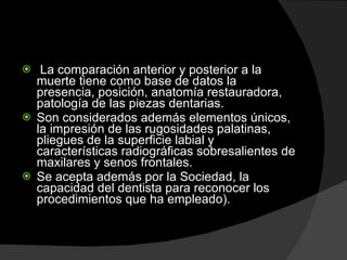   La comparación anterior y posterior a la muerte tiene como base de datos la presencia, posición, anatomía restauradora, patología de las piezas dentarias.  Son considerados además elementos únicos, la impresión de las rugosidades palatinas, pliegues de la superficie labial y características radiográficas sobresalientes de maxilares y senos frontales.  Se acepta además por la Sociedad, la capacidad del dentista para reconocer los procedimientos que ha empleado).  