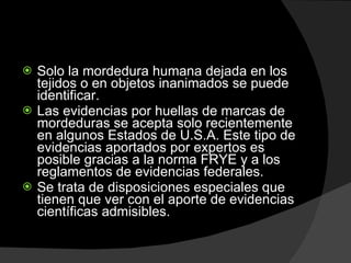 Solo la mordedura humana dejada en los tejidos o en objetos inanimados se puede identificar.  Las evidencias por huellas de marcas de mordeduras se acepta solo recientemente en algunos Estados de U.S.A. Este tipo de evidencias aportados por expertos es posible gracias a la norma FRYE y a los reglamentos de evidencias federales.  Se trata de disposiciones especiales que tienen que ver con el aporte de evidencias científicas admisibles.  