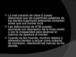 La mal oclusión de clase II puede determinar que las superficies palatinas de los dientes superiores anteriores contacten antes que sus bordes incis Las disfunciones de ATM pueden asociarse con desviación de la línea media o con la incapacidad para alcanzar el máximo de apertura al morder.  Cuando se les muerde, muchos objetos o alimentos tienden a actuar como material de impresión, reteniendo las marcas de los dientes.  