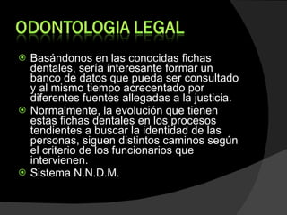 Basándonos en las conocidas fichas dentales, sería interesante formar un banco de datos que pueda ser consultado y al mismo tiempo acrecentado por diferentes fuentes allegadas a la justicia. Normalmente, la evolución que tienen estas fichas dentales en los procesos tendientes a buscar la identidad de las personas, siguen distintos caminos según el criterio de los funcionarios que intervienen. Sistema N.N.D.M. 