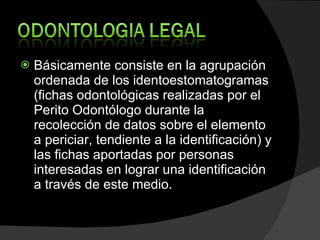 Básicamente consiste en la agrupación ordenada de los identoestomatogramas (fichas odontológicas realizadas por el Perito Odontólogo durante la recolección de datos sobre el elemento a periciar, tendiente a la identificación) y las fichas aportadas por personas interesadas en lograr una identificación a través de este medio. 