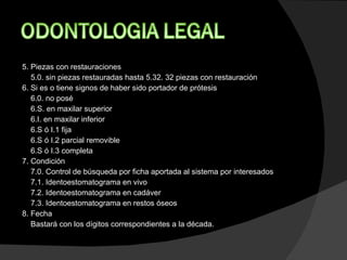5. Piezas con restauraciones 5.0. sin piezas restauradas hasta 5.32. 32 piezas con restauración  6. Si es o tiene signos de haber sido portador de prótesis 6.0. no posé  6.S. en maxilar superior  6.I. en maxilar inferior  6.S ó I.1 fija  6.S ó I.2 parcial removible  6.S ó I.3 completa  7. Condición 7.0. Control de búsqueda por ficha aportada al sistema por interesados  7.1. Identoestomatograma en vivo  7.2. Identoestomatograma en cadáver  7.3. Identoestomatograma en restos óseos  8. Fecha Bastará con los dígitos correspondientes a la década.    