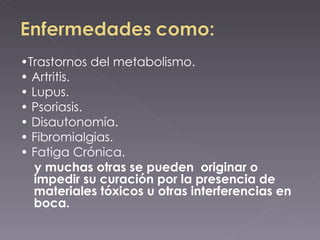 • Trastornos del metabolismo. •  Artritis. •  Lupus. •  Psoriasis. •  Disautonomía. •  Fibromialgias. •  Fatiga Crónica. y muchas otras se pueden  originar o impedir su curación por la presencia de materiales tóxicos u otras interferencias en boca. 