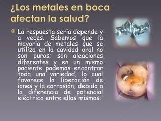 La respuesta sería depende y a veces. Sabemos que la mayoría de metales que se utiliza en la cavidad oral no son puros; son aleaciones diferentes y en un mismo paciente podemos encontrar toda una variedad, lo cual favorece la liberación de iones y la corrosión, debido a la diferencia de potencial eléctrico entre ellos mismos. 