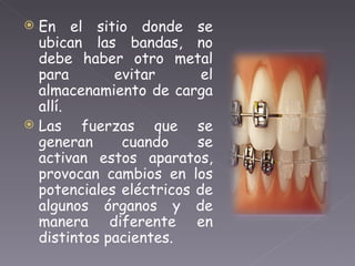 En el sitio donde se ubican las bandas, no debe haber otro metal para evitar el almacenamiento de carga allí.  Las fuerzas que se generan cuando se activan estos aparatos, provocan cambios en los potenciales eléctricos de algunos órganos y de manera diferente en distintos pacientes. 