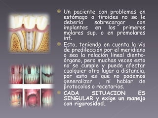 Un paciente con problemas en estómago o tiroides no se le debería sobrecargar con implantes en los primeros molares sup. o en premolares inf. Esto, teniendo en cuenta la vía de predilección por el meridiano o sea la relación lineal diente-órgano, pero muchas veces esto no se cumple y puede afectar cualquier otro lugar a distancia, por esto es que no podemos generalizar , ni hablar de protocolos o recetarios. CADA SITUACION ES SINGULAR y exige un manejo con rigurosidad. 