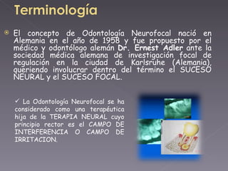 El concepto de Odontología Neurofocal nació en Alemania en el año de 1958 y fue propuesto por el médico y odontólogo alemán  Dr. Ernest Adler  ante la sociedad médica alemana de investigación focal de regulación en la ciudad de Karlsruhe (Alemania), queriendo involucrar dentro del término el SUCESO NEURAL y el SUCESO FOCAL.  La Odontología Neurofocal se ha considerado como una terapéutica hija de la TERAPIA NEURAL cuyo principio rector es el CAMPO DE INTERFERENCIA O CAMPO DE IRRITACION.  