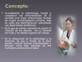 Actualmente la odontología tiende a considerar las enfermedades de la cavidad oral como alteraciones locales de origen exclusivamente externo, más no como una manifestación relacionada con desordenes sistémicos. Es la que se realiza teniendo en cuenta la relación de los dientes  con el sistema nervioso y los demás órganos del cuerpo. Es la integración de la odontología y la medicina, ya que a través de la boca pueden curarse muchas enfermedades y prevenir otras más, logrando así una verdadera prevención en salud. 