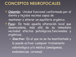 Odontón :  Unidad funcional conformada por el diente y tejidos vecinos capaz de mantener o alterar un equilibrio orgánico. Foco :  Es toda aquella alteración local que desencadena, más allá de su inmediata vecindad efectos patológicos,funcionales y orgánicos. - Inactivo:  Es el que no se ha manifestado y  lo puede activar cualquier tratamiento  odontológico y/o médico (amalgamas,  endodoncias, coronas) 