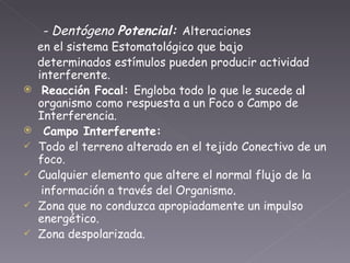 - Dentógeno  Potencial:  Alteraciones en el sistema Estomatológico que bajo determinados estímulos pueden producir actividad interferente. Reacción Focal:  Engloba todo lo que le sucede a l  organismo como respuesta a un Foco o Campo de Interferencia. Campo Interferente: Todo el terreno alterado en el tejido Conectivo de un foco. Cualquier elemento que altere el normal flujo de la información a través del Organismo. Zona que no conduzca apropiadamente un impulso energético. Zona despolarizada. 