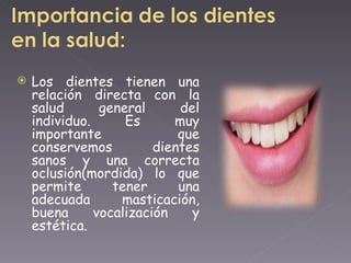 Los dientes tienen una relación directa con la salud general del individuo. Es muy importante que conservemos dientes sanos y una correcta oclusión(mordida) lo que permite tener una adecuada masticación, buena vocalización y estética.  