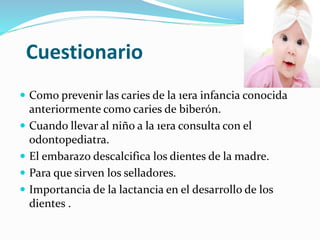 Cuestionario
 Como prevenir las caries de la 1era infancia conocida
anteriormente como caries de biberón.
 Cuando llevar al niño a la 1era consulta con el
odontopediatra.
 El embarazo descalcifica los dientes de la madre.
 Para que sirven los selladores.
 Importancia de la lactancia en el desarrollo de los
dientes .
 