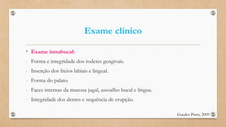 Exame clínico
• Exame intrabucal:
- Forma e integridade dos rodetes gengivais.
- Inserção dos freios labiais e lingual.
- Forma do palato.
- Faces internas da mucosa jugal, assoalho bucal e língua.
- Integridade dos dentes e sequência de erupção.
Guedes Pinto, 2009
 