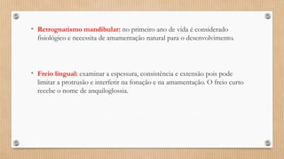 • Retrognatismo mandibular: no primeiro ano de vida é considerado
fisiológico e necessita de amamentação natural para o desenvolvimento.
• Freio lingual: examinar a espessura, consistência e extensão pois pode
limitar a protrusão e interferir na fonação e na amamentação. O freio curto
recebe o nome de anquiloglossia.
 