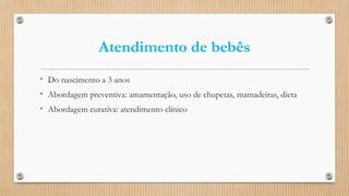 Atendimento de bebês
• Do nascimento a 3 anos
• Abordagem preventiva: amamentação, uso de chupetas, mamadeiras, dieta
• Abordagem curativa: atendimento clínico
 