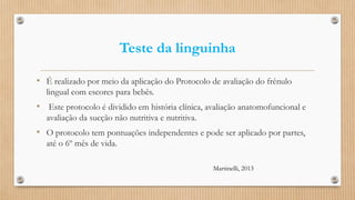 Teste da linguinha
• É realizado por meio da aplicação do Protocolo de avaliação do frênulo
lingual com escores para bebês.
• Este protocolo é dividido em história clínica, avaliação anatomofuncional e
avaliação da sucção não nutritiva e nutritiva.
• O protocolo tem pontuações independentes e pode ser aplicado por partes,
até o 6º mês de vida.
Martinelli, 2013
 