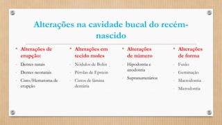Alterações na cavidade bucal do recém-
nascido
• Alterações
de número
- Hipodontia e
anodontia
- Supranumerários
• Alterações em
tecido moles
- Nódulos de Bohn
- Pérolas de Epstein
- Cistos de lâmina
dentária
• Alterações de
erupção:
- Dentes natais
- Dentes neonatais
- Cisto/Hematoma de
erupção
• Alterações
de forma
- Fusão
- Geminação
- Macrodontia
- Microdontia
 