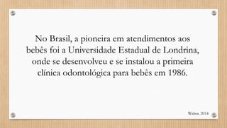 No Brasil, a pioneira em atendimentos aos
bebês foi a Universidade Estadual de Londrina,
onde se desenvolveu e se instalou a primeira
clínica odontológica para bebês em 1986.
Walter, 2014
 