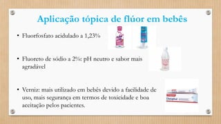 Aplicação tópica de flúor em bebês
• Fluorfosfato acidulado a 1,23%
• Fluoreto de sódio a 2%: pH neutro e sabor mais
agradável
• Verniz: mais utilizado em bebês devido a facilidade de
uso, mais segurança em termos de toxicidade e boa
aceitação pelos pacientes.
 