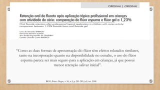 RGO, Porto Alegre, v. 56, n.3, p. 281-285, jul./set. 2008
“Como as duas formas de apresentação do flúor têm efeitos relatados similares,
tanto na incorporação quanto na disponibilidade no esmalte, o uso do flúor
espuma parece ser mais seguro para a aplicação em crianças, já que possui
menor retenção salivar inicial”.
 
