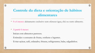 Controle da dieta e orientação de hábitos
alimentares
• 0 a 6 meses: aleitamento exclusivo sem oferecer água, chá ou outro alimento.
• A partir 6 meses:
- Iniciar com alimentos pastosos.
- Estimular o consumo de frutas, verduras e legumes.
- Evitar açúcar, café, enlatados, frituras, refrigerantes, balas, salgadinhos.
 