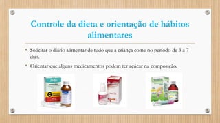 Controle da dieta e orientação de hábitos
alimentares
• Solicitar o diário alimentar de tudo que a criança come no período de 3 a 7
dias.
• Orientar que alguns medicamentos podem ter açúcar na composição.
 