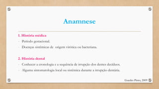 Anamnese
1. História médica
- Período gestacional.
- Doenças sistêmicas de origem virótica ou bacteriana.
2. História dental
- Conhecer a cronologia e a sequência de irrupção dos dentes decíduos.
- Alguma sintomatologia local ou sistêmica durante a irrupção dentária.
Guedes Pinto, 2009
 