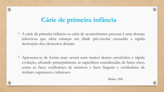 Cárie de primeira infância
• A cárie da primeira infância ou cárie de acometimento precoce é uma doença
infecciosa que afeta crianças em idade pré-escolar causando a rápida
destruição dos elementos dentais.
• Apresenta-se de forma mais severa com muitos dentes envolvidos e rápida
evolução, afetando principalmente as superfícies consideradas de baixo risco,
como as faces vestibulares de incisivos e faces linguais e vestibulares de
molares superiores e inferiores
Walter, 1996
 