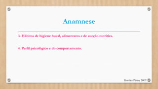 Anamnese
3. Hábitos de higiene bucal, alimentares e de sucção nutritiva.
4. Perfil psicológico e do comportamento.
Guedes Pinto, 2009
 