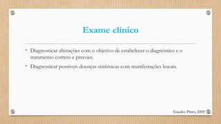 Exame clínico
• Diagnosticar alterações com o objetivo de estabelecer o diagnóstico e o
tratamento correto e precoce.
• Diagnosticar possíveis doenças sistêmicas com manifestações bucais.
Guedes Pinto, 2009
 