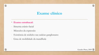Exame clínico
• Exame extrabucal:
- Simetria crânio-facial
- Músculos da expressão
- Existência de nódulos nas cadeias ganglionares
- Grau de mobilidade da mandíbula
Guedes Pinto, 2009
 
