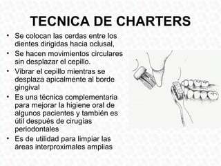 TECNICA DE CHARTERS
• Se colocan las cerdas entre los
  dientes dirigidas hacia oclusal,
• Se hacen movimientos circulares
  sin desplazar el cepillo.
• Vibrar el cepillo mientras se
  desplaza apicalmente al borde
  gingival
• Es una técnica complementaria
  para mejorar la higiene oral de
  algunos pacientes y también es
  útil después de cirugías
  periodontales
• Es de utilidad para limpiar las
  áreas interproximales amplias
 