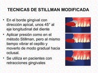 TECNICAS DE STILLMAN MODIFICADA

• En el borde gingival con
  dirección apìcal, unos 45° al
  eje longitudinal del diente
• Aplicar presión como en el
  método Stillman, pero al mismo
  tiempo vibrar el cepillo y
  moverlo de modo gradual hacia
  oclusal.
• Se utiliza en pacientes con
  retracciones gingivales
 