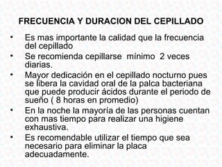 FRECUENCIA Y DURACION DEL CEPILLADO
•    Es mas importante la calidad que la frecuencia
     del cepillado
•    Se recomienda cepillarse mínimo 2 veces
     diarias.
•    Mayor dedicación en el cepillado nocturno pues
     se libera la cavidad oral de la palca bacteriana
     que puede producir ácidos durante el periodo de
     sueño ( 8 horas en promedio)
•    En la noche la mayoría de las personas cuentan
     con mas tiempo para realizar una higiene
     exhaustiva.
•    Es recomendable utilizar el tiempo que sea
     necesario para eliminar la placa
     adecuadamente.
 