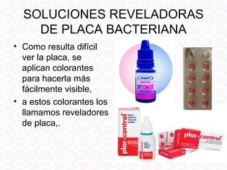 SOLUCIONES REVELADORAS
    DE PLACA BACTERIANA
• Como resulta difícil
  ver la placa, se
  aplican colorantes
  para hacerla más
  fácilmente visible,
• a estos colorantes los
  llamamos reveladores
  de placa,.
 