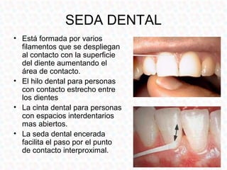 SEDA DENTAL
• Está formada por varios
  filamentos que se despliegan
  al contacto con la superficie
  del diente aumentando el
  área de contacto.
• El hilo dental para personas
  con contacto estrecho entre
  los dientes
• La cinta dental para personas
  con espacios interdentarios
  mas abiertos.
• La seda dental encerada
  facilita el paso por el punto
  de contacto interproximal.
 