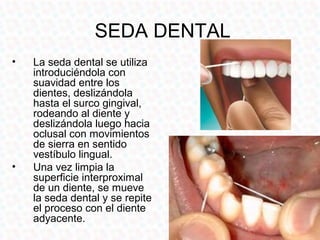 SEDA DENTAL
•   La seda dental se utiliza
    introduciéndola con
    suavidad entre los
    dientes, deslizándola
    hasta el surco gingival,
    rodeando al diente y
    deslizándola luego hacia
    oclusal con movimientos
    de sierra en sentido
    vestíbulo lingual.
•   Una vez limpia la
    superficie interproximal
    de un diente, se mueve
    la seda dental y se repite
    el proceso con el diente
    adyacente.
 