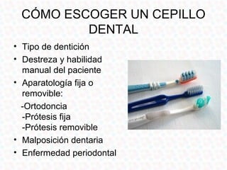 CÓMO ESCOGER UN CEPILLO
         DENTAL
• Tipo de dentición
• Destreza y habilidad
  manual del paciente
• Aparatología fija o
  removible:
  -Ortodoncia
  -Prótesis fija
  -Prótesis removible
• Malposición dentaria
• Enfermedad periodontal
 