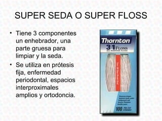 SUPER SEDA O SUPER FLOSS
• Tiene 3 componentes
  un enhebrador, una
  parte gruesa para
  limpiar y la seda.
• Se utiliza en prótesis
  fija, enfermedad
  periodontal, espacios
  interproximales
  amplios y ortodoncia.
 