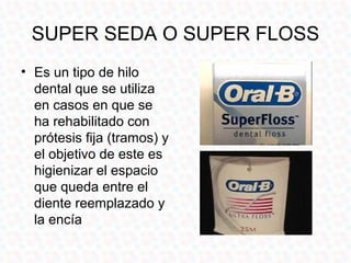 SUPER SEDA O SUPER FLOSS
• Es un tipo de hilo
  dental que se utiliza
  en casos en que se
  ha rehabilitado con
  prótesis fija (tramos) y
  el objetivo de este es
  higienizar el espacio
  que queda entre el
  diente reemplazado y
  la encía
 