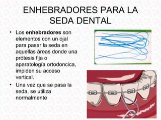 ENHEBRADORES PARA LA
         SEDA DENTAL
• Los enhebradores son
  elementos con un ojal
  para pasar la seda en
  aquellas áreas donde una
  prótesis fija o
  aparatología ortodoncica,
  impiden su acceso
  vertical.
• Una vez que se pasa la
  seda, se utiliza
  normalmente
 