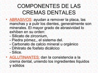 COMPONENTES DE LAS
       CREMAS DENTALES
• ABRASIVOS: ayudan a remover la placa, las
  manchas y a pulir los dientes, generalmente son
  minerales. El mayor grado de abrasividad lo
  exhiben en su orden:
  - Silicato de zirconium,
  - Piedra pómez,, el sistema del.
  - Carbonato de calcio mineral u orgánico
  - Dihitrato de fosfato dicálcico
  - Silice.
• AGLUTINANTES: dan la consistencia a la
  crema dental, uniendo los ingredientes líquidos
  y sólidos
 