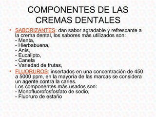 COMPONENTES DE LAS
        CREMAS DENTALES
• SABORIZANTES: dan sabor agradable y refrescante a
  la crema dental, los sabores más utilizados son:
  - Menta,
  - Hierbabuena,
  - Anís,
  - Eucalipto,
  - Canela
  - Variedad de frutas,
• FLUORUROS: insertados en una concentración de 450
  a 5000 ppm, en la mayoría de las marcas se considera
  un agente contra la caries.
  Los componentes más usados son:
  - Monofluorofosfosfato de sodio,
  - Fluoruro de estaño
 