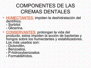COMPONENTES DE LAS
         CREMAS DENTALES
• HUMECTANTES: impiden la deshidratación del
  dentífrico.
  - Sorbitol
  - Glicerina.
• CONSERVANTES: prolongan la vida del
  producto, estos impiden la acción de bacterias y
  hongos sobre los humectantes y estabilizadores.
  Los más usados son:
  - Diclorofén,
  - Benzoatos,
  - P-hidroxybenzoatos
  - Formaldehídos.
 