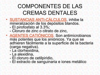 COMPONENTES DE LAS
       CREMAS DENTALES
• SUSTANCIAS ANTI-CÁLCULOS. inhibe la
  mineralización de los depósitos blandos.
  - El pirofosfato al 3.3%;
  - Cloruro de zinc o citrato de zinc,
• AGENTES CATIÓNICOS. Son antimicrobianos
  más potentes que los aniónicos. Ya que se
  adhieren fácilmente a la superficie de la bacteria
  (carga negativa).
  - La clorhexidina,
  - La alexidina,
  - El cloruro de cetilpiridio,
  - El extracto de sanguinaria e iones metálico
 