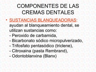COMPONENTES DE LAS
      CREMAS DENTALES
• SUSTANCIAS BLANQUEADORAS:
  ayudan al blanqueamiento dental, se
  utilizan sustancias como:
  - Peroxido de carbamida,
  - Bicarbonato sódico micropulverizado,
  - Trifosfato pentasódico (triclene),
  - Citroxaina (pasta Rembrand),
  - Odontoblanxina (Blanx)
 