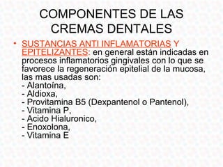COMPONENTES DE LAS
       CREMAS DENTALES
• SUSTANCIAS ANTI INFLAMATORIAS Y
  EPITELIZANTES: en general están indicadas en
  procesos inflamatorios gingivales con lo que se
  favorece la regeneración epitelial de la mucosa,
  las mas usadas son:
  - Alantoína,
  - Aldioxa,
  - Provitamina B5 (Dexpantenol o Pantenol),
  - Vitamina P,
  - Acido Hialuronico,
  - Enoxolona,
  - Vitamina E
 